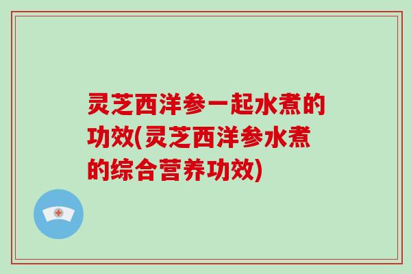 灵芝西洋参一起水煮的功效(灵芝西洋参水煮的综合营养功效)