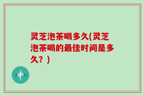 灵芝泡茶喝多久(灵芝泡茶喝的最佳时间是多久?)