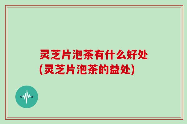 灵芝片泡茶有什么好处(灵芝片泡茶的益处)
