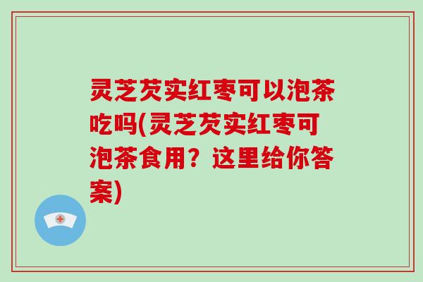 灵芝芡实红枣可以泡茶吃吗(灵芝芡实红枣可泡茶食用?这里给你答案)