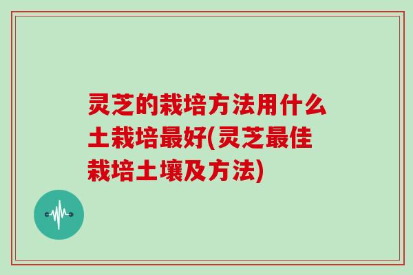 灵芝的栽培方法用什么土栽培最好(灵芝最佳栽培土壤及方法)