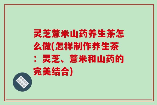 灵芝薏米山药养生茶怎么做(怎样制作养生茶:灵芝、薏米和山药的完美结合)