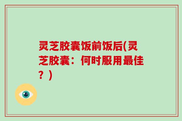 灵芝胶囊饭前饭后(灵芝胶囊：何时服用最佳？)