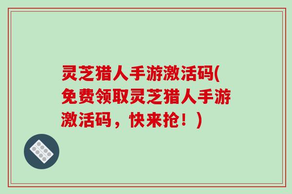灵芝猎人手游激活码(免费领取灵芝猎人手游激活码,快来抢!)
