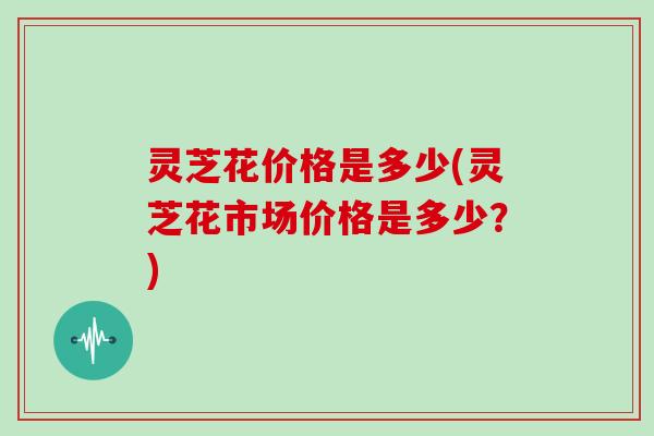 灵芝花价格是多少(灵芝花市场价格是多少？)