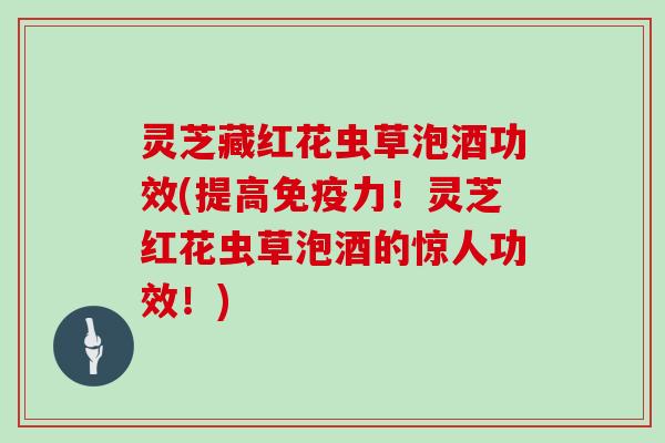 灵芝藏红花虫草泡酒功效(提高免疫力！灵芝红花虫草泡酒的惊人功效！)