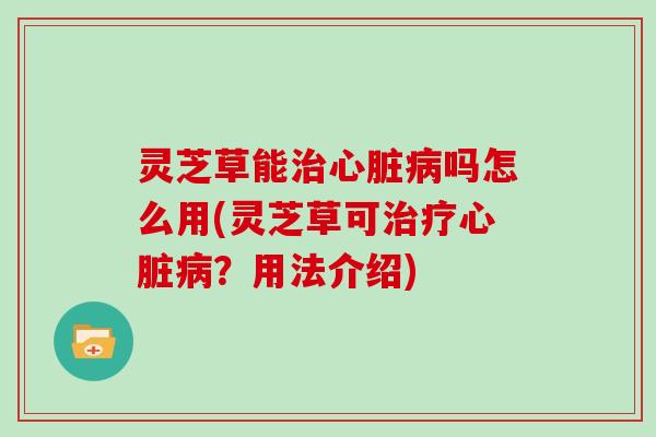 灵芝草能治心脏病吗怎么用(灵芝草可治疗心脏病?用法介绍)
