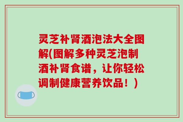 灵芝补肾酒泡法大全图解(图解多种灵芝泡制酒补肾食谱,让你轻松调制健康营养饮品!)