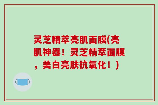 灵芝精萃亮肌面膜(亮肌神器!灵芝精萃面膜,美白亮肤抗氧化!)