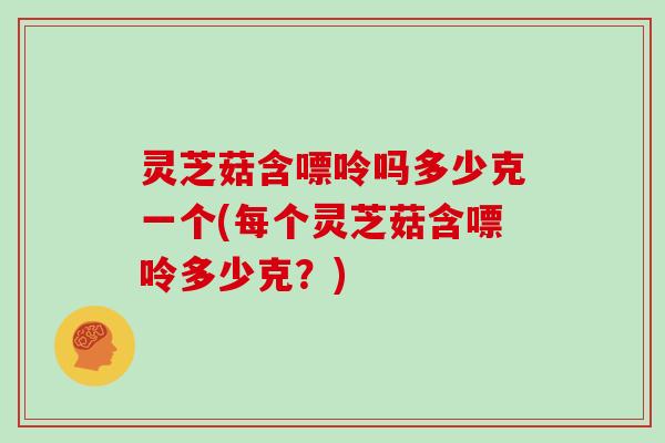 灵芝菇含嘌呤吗多少克一个(每个灵芝菇含嘌呤多少克?)