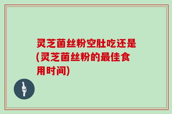 灵芝菌丝粉空肚吃还是(灵芝菌丝粉的最佳食用时间)