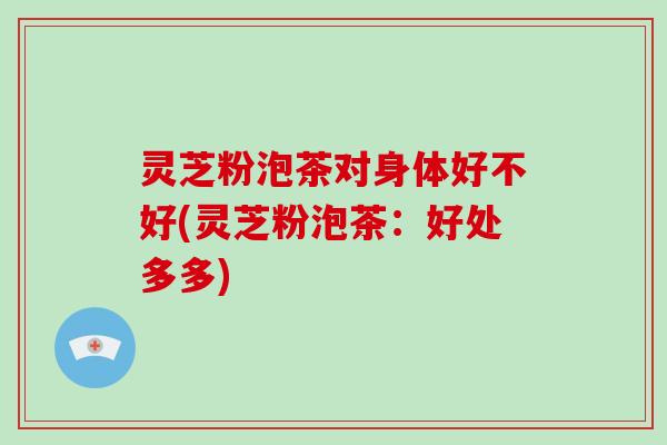 灵芝粉泡茶对身体好不好(灵芝粉泡茶:好处多多)