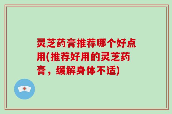 灵芝药膏推荐哪个好点用(推荐好用的灵芝药膏,缓解身体不适)