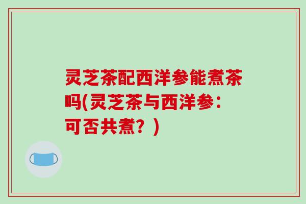 灵芝茶配西洋参能煮茶吗(灵芝茶与西洋参:可否共煮?)