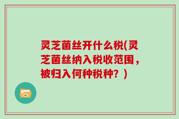 灵芝菌丝开什么税(灵芝菌丝纳入税收范围,被归入何种税种?)