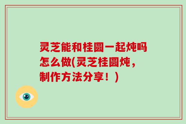 灵芝能和桂圆一起炖吗怎么做(灵芝桂圆炖,制作方法分享!)
