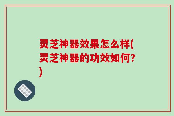 灵芝神器效果怎么样(灵芝神器的功效如何?)