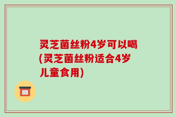 灵芝菌丝粉4岁可以喝(灵芝菌丝粉适合4岁儿童食用)