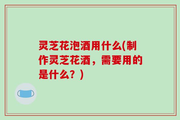 灵芝花泡酒用什么(制作灵芝花酒,需要用的是什么?)