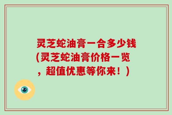 灵芝蛇油膏一合多少钱(灵芝蛇油膏价格一览，超值优惠等你来！)