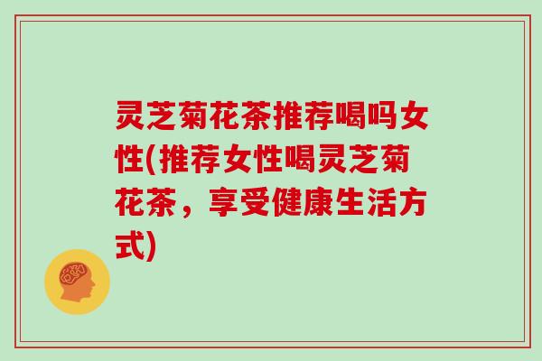 灵芝菊花茶推荐喝吗女性(推荐女性喝灵芝菊花茶，享受健康生活方式)