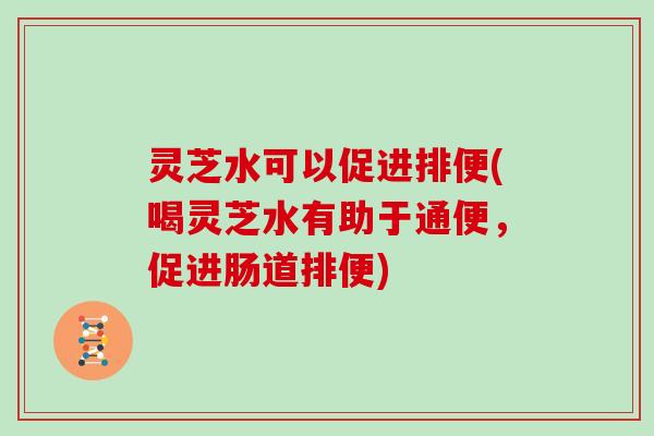 灵芝水可以促进排便(喝灵芝水有助于通便,促进肠道排便)