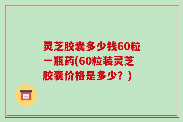 灵芝胶囊多少钱60粒一瓶药(60粒装灵芝胶囊价格是多少？)