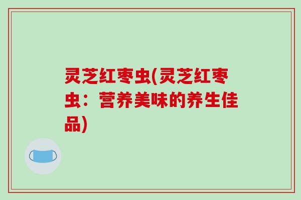 灵芝红枣虫(灵芝红枣虫:营养美味的养生佳品)