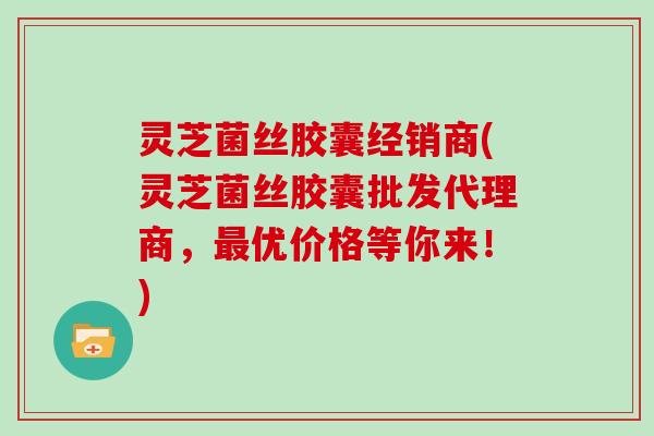 灵芝菌丝胶囊经销商(灵芝菌丝胶囊批发代理商，最优价格等你来！)