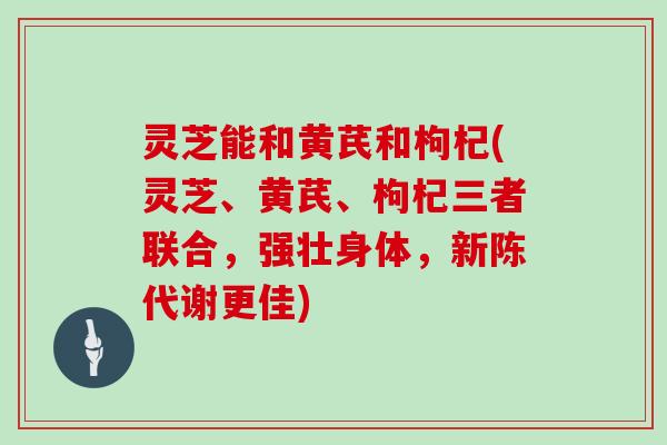 灵芝能和黄芪和枸杞(灵芝、黄芪、枸杞三者联合,强壮身体,新陈代谢更佳)