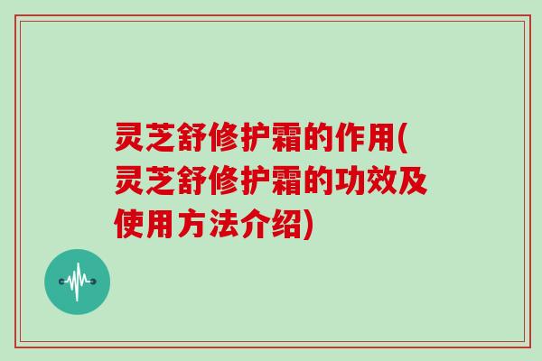灵芝舒修护霜的作用(灵芝舒修护霜的功效及使用方法介绍)