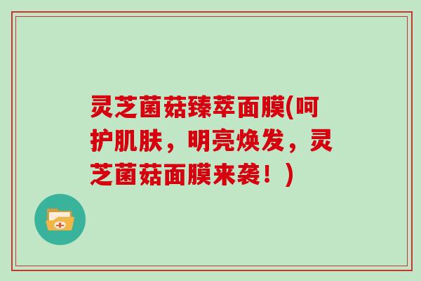 灵芝菌菇臻萃面膜(呵护肌肤,明亮焕发,灵芝菌菇面膜来袭!)