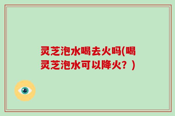 灵芝泡水喝去火吗(喝灵芝泡水可以降火?)