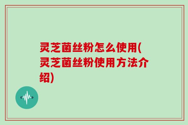 灵芝菌丝粉怎么使用(灵芝菌丝粉使用方法介绍)
