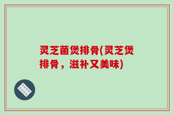 灵芝菌煲排骨(灵芝煲排骨,滋补又美味)