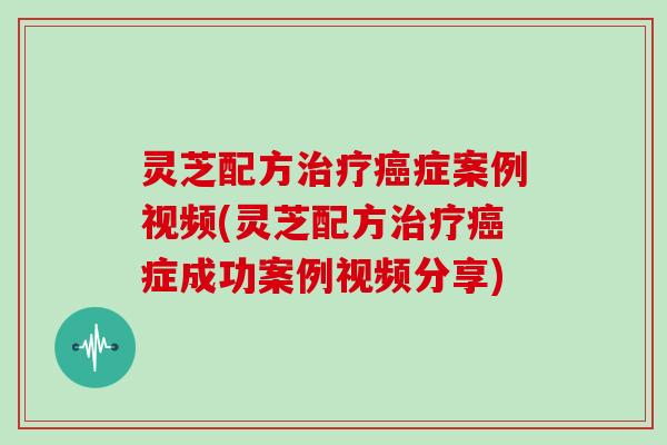 灵芝配方治疗癌症案例视频(灵芝配方治疗癌症成功案例视频分享)