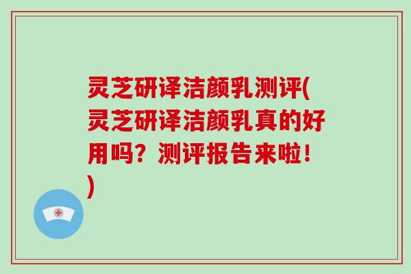 灵芝研译洁颜乳测评(灵芝研译洁颜乳真的好用吗？测评报告来啦！)