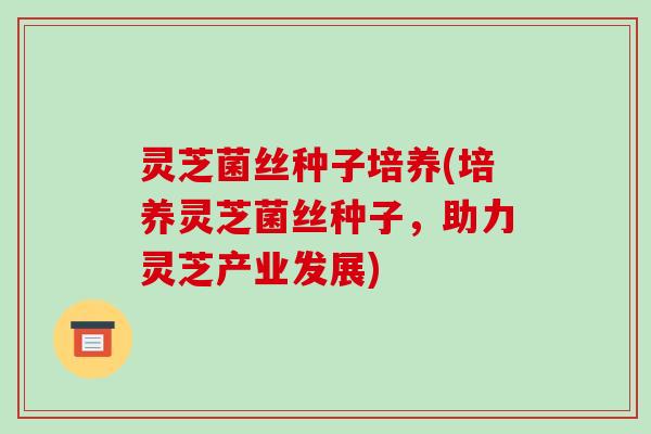 灵芝菌丝种子培养(培养灵芝菌丝种子,助力灵芝产业发展)