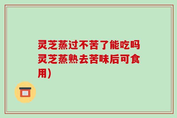 灵芝蒸过不苦了能吃吗灵芝蒸熟去苦味后可食用)