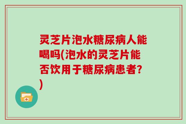 灵芝片泡水糖尿病人能喝吗(泡水的灵芝片能否饮用于糖尿病患者?)