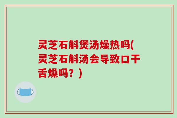 灵芝石斛煲汤燥热吗(灵芝石斛汤会导致口干舌燥吗?)