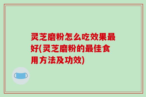 灵芝磨粉怎么吃效果最好(灵芝磨粉的最佳食用方法及功效)