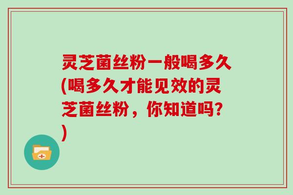 灵芝菌丝粉一般喝多久(喝多久才能见效的灵芝菌丝粉，你知道吗？)