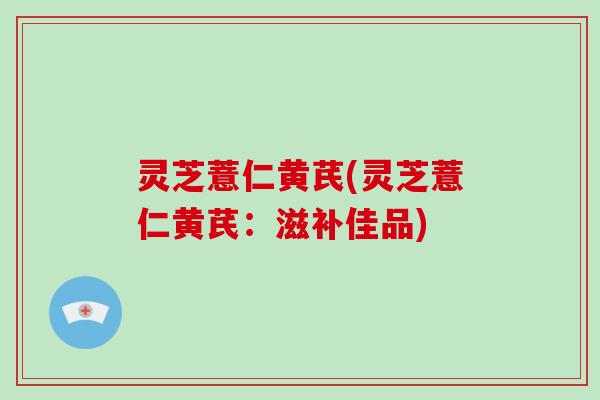 灵芝薏仁黄芪(灵芝薏仁黄芪:滋补佳品)