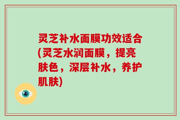 灵芝补水面膜功效适合(灵芝水润面膜，提亮肤色，深层补水，养护肌肤)