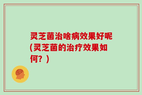 灵芝菌治啥病效果好呢(灵芝菌的治疗效果如何？)