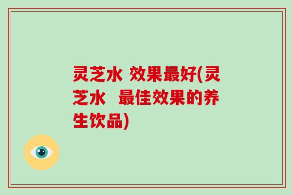 灵芝水 效果最好(灵芝水 最佳效果的养生饮品)