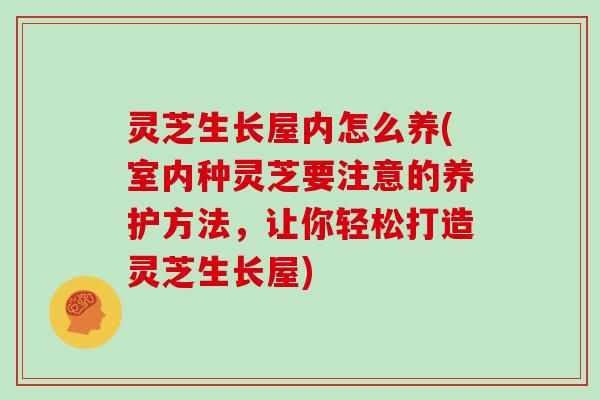 灵芝生长屋内怎么养(室内种灵芝要注意的养护方法，让你轻松打造灵芝生长屋)