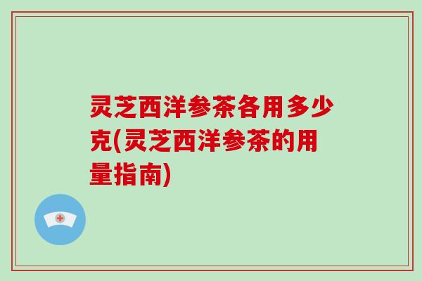 灵芝西洋参茶各用多少克(灵芝西洋参茶的用量指南)