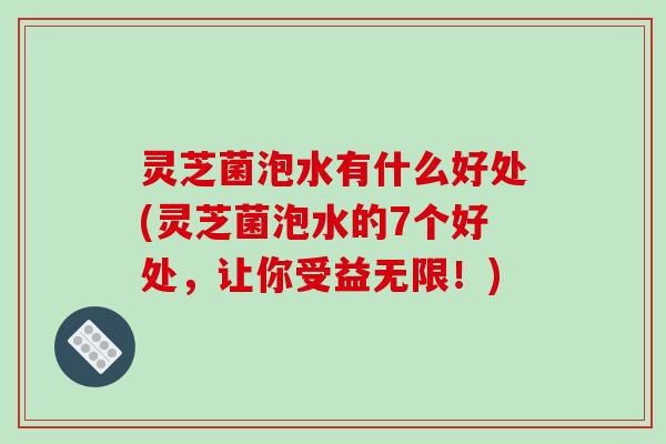 灵芝菌泡水有什么好处(灵芝菌泡水的7个好处，让你受益无限！)
